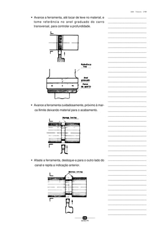 ...............................................
...............................................
...............................................
...............................................
...............................................
...............................................
...............................................
...............................................
...............................................
...............................................
...............................................
...............................................
...............................................
...............................................
...............................................
...............................................
...............................................
...............................................
...............................................
...............................................
...............................................
...............................................
...............................................
...............................................
...............................................
...............................................
...............................................
...............................................
...............................................
...............................................
...............................................
...............................................
...............................................
...............................................
...............................................
...............................................
...............................................
...............................................
...............................................
...............................................
...............................................
2 5
SENAI-PR
0202 - TORNEARIA - CTMI
w Avance a ferramenta, até tocar de leve no material, e
tome referência no anel graduado do carro
transversal, para controlar a profundidade.
w Avance a ferramenta cuidadosamente, próximo à mar-
ca llimite deixando material para o acabamento.
w Afaste a ferramenta, desloque-a para o outro lado do
canal e repita a indicação anterior.
 