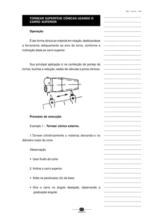 ...............................................
...............................................
...............................................
...............................................
...............................................
...............................................
...............................................
...............................................
...............................................
...............................................
...............................................
...............................................
...............................................
...............................................
...............................................
...............................................
...............................................
...............................................
...............................................
...............................................
...............................................
...............................................
...............................................
...............................................
...............................................
...............................................
...............................................
...............................................
...............................................
...............................................
...............................................
...............................................
...............................................
...............................................
...............................................
...............................................
...............................................
...............................................
...............................................
...............................................
...............................................
2 7
SENAI-PR
0202 - TORNEARIA - CTMI
Operação
É dar forma cônica ao material em rotação, deslocandose
a ferramenta obliquamente ao eixo do torno, conforme a
inclinação dada ao carro superior.
Sua principal aplicação é na confecção de pontas de
tornos, buchas e redução, sedes de válvulas e pinos cônicos.
Processo de execução
Exemplo 1 - Tornear cônico externo.
1.Torneie cilindricamente o material, deixando-o no
diâmetro maior do cone.
Observação
w Usar fluido de corte.
2. Incline o carro superior.
w Solte os parafussos (A) da base.
w Gire o carro no ângulo desejado, observando a
graduação angular.
TORNEAR SUPERFÍCIE CÔNICAS USANDO O
CARRO SUPERIOR
 