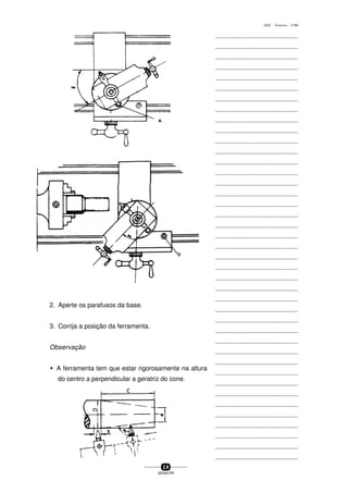 ...............................................
...............................................
...............................................
...............................................
...............................................
...............................................
...............................................
...............................................
...............................................
...............................................
...............................................
...............................................
...............................................
...............................................
...............................................
...............................................
...............................................
...............................................
...............................................
...............................................
...............................................
...............................................
...............................................
...............................................
...............................................
...............................................
...............................................
...............................................
...............................................
...............................................
...............................................
...............................................
...............................................
...............................................
...............................................
...............................................
...............................................
...............................................
...............................................
...............................................
...............................................
2 8
SENAI-PR
0202 - TORNEARIA - CTMI
2. Aperte os parafusos da base.
3. Corrija a posição da ferramenta.
Observação
w A ferramenta tem que estar rigorosamente na altura
do centro a perpendicular a geratriz do cone.
 