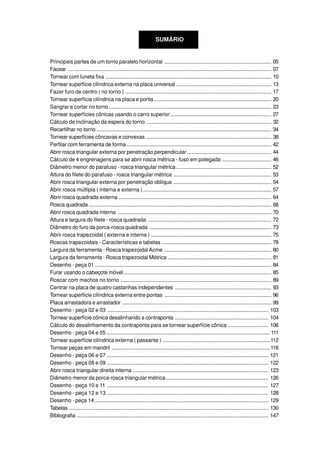 SUMÁRIO
Principais partes de um torno paralelo horizontal ....................................................................... 05
Facear ....................................................................................................................................... 07
Tornear com luneta fixa .............................................................................................................. 10
Tornear superfície cilíndrica externa na placa universal ............................................................... 13
Fazer furo de centro ( no torno ) ................................................................................................. 17
Tornear superfície cilíndrica na placa e ponta.............................................................................. 20
Sangrar e cortar no torno............................................................................................................ 23
Tornear superfícies cônicas usando o carro superior................................................................... 27
Cálculo de inclinação da espera do torno ................................................................................... 32
Recartilhar no torno .................................................................................................................... 34
Tornear superfícies côncavas e convexas ................................................................................... 38
Perfilar com ferramenta de forma ................................................................................................ 42
Abrir rosca triangular externa por penetração perpendicular........................................................ 44
Cálculo de 4 engrenagens para se abrir rosca métrica - fuso em polegada ................................. 46
Diâmetro menor do parafuso - rosca triangular métrica ............................................................... 52
Altura do filete do parafuso - rosca triangular métrica ................................................................. 53
Abrir rosca triangular externa por penetração oblíqua ................................................................. 54
Abrir rosca múltipla ( interna e externa ) ..................................................................................... 57
Abrir rosca quadrada externa ..................................................................................................... 64
Rosca quadrada ......................................................................................................................... 68
Abrir rosca quadrada interna ...................................................................................................... 70
Altura e largura do filete - rosca quadrada .................................................................................. 72
Diâmetro do furo da porca-rosca quadrada ................................................................................. 73
Abrir rosca trapezoidal ( externa e interna ) ................................................................................ 75
Roscas trapezoidais - Características e tabelas ......................................................................... 78
Largura da ferramenta - Rosca trapezoidalAcme ....................................................................... 80
Largura da ferramenta - Rosca trapezoidal Métrica ..................................................................... 81
Desenho - peça 01 ..................................................................................................................... 84
Furar usando o cabeçote móvel.................................................................................................. 85
Roscar com machos no torno .................................................................................................... 89
Centrar na placa de quatro castanhas independentes ................................................................ 93
Tornear superfície cilíndrica externa entre pontas ....................................................................... 96
Placa arrastadora e arrastador ................................................................................................... 99
Desenho - peça 02 e 03 ........................................................................................................... 103
Tornear superfície cônica desalinhando a contraponta .............................................................. 104
Cálculo do desalinhamento da contraponta para se tornear superfície cônica ........................... 106
Desenho - peça 04 e 05 ............................................................................................................ 111
Tornear superfície cilíndrica externa ( passante ) .......................................................................112
Tornear peças em mandril .........................................................................................................116
Desenho - peça 06 e 07 ........................................................................................................... 121
Desenho - peça 08 e 09 ........................................................................................................... 122
Abrir rosca triangular direita interna .......................................................................................... 123
Diâmetro menor da porca-rosca triangular métrica.................................................................... 126
Desenho - peça 10 e 11 ........................................................................................................... 127
Desenho - peça 12 e 13 ........................................................................................................... 128
Desenho - peça 14 ................................................................................................................... 129
Tabelas .................................................................................................................................... 130
Bibliografia ............................................................................................................................... 147
 
