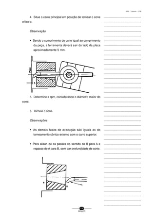 ...............................................
...............................................
...............................................
...............................................
...............................................
...............................................
...............................................
...............................................
...............................................
...............................................
...............................................
...............................................
...............................................
...............................................
...............................................
...............................................
...............................................
...............................................
...............................................
...............................................
...............................................
...............................................
...............................................
...............................................
...............................................
...............................................
...............................................
...............................................
...............................................
...............................................
...............................................
...............................................
...............................................
...............................................
...............................................
...............................................
...............................................
...............................................
...............................................
...............................................
...............................................
3 1
SENAI-PR
0202 - TORNEARIA - CTMI
4. Situe o carro principal em posição de tornear o cone
e fixe-o.
Observação
w Sendo o comprimento do cone igual ao comprimento
da peça, a ferramenta deverá sair do lado da placa
aproximadamente 5 mm.
5. Determine a rpm, considerando o diâmetro maior do
cone.
6. Torneie o cone.
Observações
w As demais fases de execução são iguais as do
torneamento cônico externo com o carro superior.
w Para alisar, dê os passes no sentido de B para A e
repasse de A para B, sem dar profundidade de corte.
 