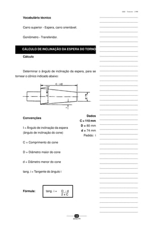 ...............................................
...............................................
...............................................
...............................................
...............................................
...............................................
...............................................
...............................................
...............................................
...............................................
...............................................
...............................................
...............................................
...............................................
...............................................
...............................................
...............................................
...............................................
...............................................
...............................................
...............................................
...............................................
...............................................
...............................................
...............................................
...............................................
...............................................
...............................................
...............................................
...............................................
...............................................
...............................................
...............................................
...............................................
...............................................
...............................................
...............................................
...............................................
...............................................
...............................................
...............................................
3 2
SENAI-PR
0202 - TORNEARIA - CTMI
Vocabulário técnico
Carro superior - Espera, carro orientável.
Goniômetro - Transferidor.
Cálculo
Determinar o ângulo de inclinação da espera, para se
tornear o cônico indicado abaixo:
Convenções
I = Ângulo de inclinação da espera
(ângulo de inclinação do cone)
C = Comprimento do cone
D = Diâmetro maior do cone
d = Diâmetro menor do cone
tang. i = Tangente do ângulo i
Fórmula: tang. i = D - d
2 x C
Dados
C = 110 mm
D = 80 mm
d = 74 mm
Pedido: i
CÁLCULO DE INCLINAÇÃO DA ESPERA DO TORNO
 