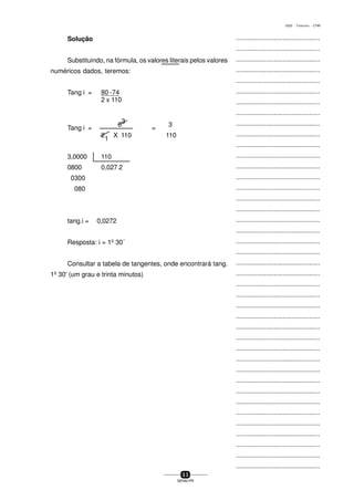 ...............................................
...............................................
...............................................
...............................................
...............................................
...............................................
...............................................
...............................................
...............................................
...............................................
...............................................
...............................................
...............................................
...............................................
...............................................
...............................................
...............................................
...............................................
...............................................
...............................................
...............................................
...............................................
...............................................
...............................................
...............................................
...............................................
...............................................
...............................................
...............................................
...............................................
...............................................
...............................................
...............................................
...............................................
...............................................
...............................................
...............................................
...............................................
...............................................
...............................................
...............................................
3 3
SENAI-PR
0202 - TORNEARIA - CTMI
Solução
Substituindo, na fórmula, os valores literais pelos valores
numéricos dados, teremos:
Tang i = 80 -74
2 x 110
Tang i =
6
3
=
3
2
1
X 110 110
3,0000 110
0800 0,027 2
0300
080
tang.i = 0,0272
Resposta: i = 1º 30´
Consultar a tabela de tangentes, onde encontrará tang.
1º 30' (um grau e trinta minutos)
 