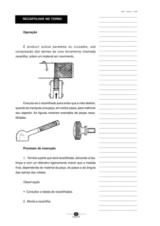 ...............................................
...............................................
...............................................
...............................................
...............................................
...............................................
...............................................
...............................................
...............................................
...............................................
...............................................
...............................................
...............................................
...............................................
...............................................
...............................................
...............................................
...............................................
...............................................
...............................................
...............................................
...............................................
...............................................
...............................................
...............................................
...............................................
...............................................
...............................................
...............................................
...............................................
...............................................
...............................................
...............................................
...............................................
...............................................
...............................................
...............................................
...............................................
...............................................
...............................................
...............................................
3 4
SENAI-PR
0202 - TORNEARIA - CTMI
RECARTILHAR NO TORNO
Operação
É produzir sulcos paralelos ou cruzados, sob
compressão dos dentes de uma ferramenta chamada
recartilha, sobre um material em movimento.
Executa-se o recartilhado para evitar que a mão deslize,
quando se manipula uma peça, em certos casos, para melhorar
seu aspecto. As figuras mostram exemplos de peças recar-
tilhadas.
Processo de execução
1. Torneie a parte que será recartilhada, deixando-a lisa,
limpa e com um diâmetro ligeiramente menor que a medida
final, dependendo do material da peça, do passo e do ângulo
das estrias dos roletes.
Observação
w Consultar a tabela de recartilhados.
2. Monte a recartilha.
 