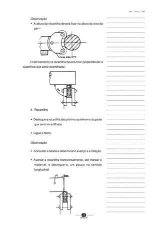 ...............................................
...............................................
...............................................
...............................................
...............................................
...............................................
...............................................
...............................................
...............................................
...............................................
...............................................
...............................................
...............................................
...............................................
...............................................
...............................................
...............................................
...............................................
...............................................
...............................................
...............................................
...............................................
...............................................
...............................................
...............................................
...............................................
...............................................
...............................................
...............................................
...............................................
...............................................
...............................................
...............................................
...............................................
...............................................
...............................................
...............................................
...............................................
...............................................
...............................................
...............................................
3 5
SENAI-PR
0202 - TORNEARIA - CTMI
Observação
w A altura da recartilha deverá ficar na altura do eixo da
peça..
O alinhamento (a recartilha deverá ficar perpendicular à
superfície que será recartilhada).
3. Recartilhe
w Desloque a recartilha até próximo ao extremo da parte
que será recartilhada
w Ligue o torno.
Observação
w Consultar a tabela e determinar o avanço e a rotação.
w Avance a recartilha transversalmente, até marcar o
material, e desloque-a, um pouco no sentido
longitudinal.
 