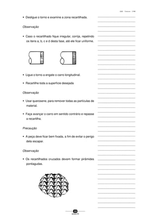 ...............................................
...............................................
...............................................
...............................................
...............................................
...............................................
...............................................
...............................................
...............................................
...............................................
...............................................
...............................................
...............................................
...............................................
...............................................
...............................................
...............................................
...............................................
...............................................
...............................................
...............................................
...............................................
...............................................
...............................................
...............................................
...............................................
...............................................
...............................................
...............................................
...............................................
...............................................
...............................................
...............................................
...............................................
...............................................
...............................................
...............................................
...............................................
...............................................
...............................................
...............................................
3 6
SENAI-PR
0202 - TORNEARIA - CTMI
w Desligue o torno e examine a zona recartilhada.
Observação
w Caso o recartilhado fique irregular, corrija, repetindo
os itens a, b, c e d desta fase, até ele ficar uniforme.
w Ligue o torno a engate o carro longitudinal.
w Recartilhe toda a superfície desejada
Observação
w Usar querosene, para remover todas as partículas de
material.
w Faça avançar o carro em sentido contrário e repasse
a recartilha.
Precaução
w A peça deve ficar bem fixada, a fim de evitar o perigo
dela escapar.
Observação
w Os recartilhados cruzados devem formar pirâmides
pontiagudas.
 