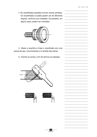 ...............................................
...............................................
...............................................
...............................................
...............................................
...............................................
...............................................
...............................................
...............................................
...............................................
...............................................
...............................................
...............................................
...............................................
...............................................
...............................................
...............................................
...............................................
...............................................
...............................................
...............................................
...............................................
...............................................
...............................................
...............................................
...............................................
...............................................
...............................................
...............................................
...............................................
...............................................
...............................................
...............................................
...............................................
...............................................
...............................................
...............................................
...............................................
...............................................
...............................................
...............................................
3 7
SENAI-PR
0202 - TORNEARIA - CTMI
w Os recartilhados paralelos formam estrias perfeitas.
Os recartilhados cruzados podem ser de diferentes
ângulos, conforme sua finalidade. Os paralelos, em
alguns casos, podem ser inclinados.
4. Afaste a recartilha e limpe o recartilhado com uma
escova de aço, movimentando-a no sentido das estrias.
5. Chanfre os cantos, a fim de eliminar as rebarbas.
 
