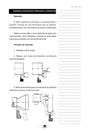 ...............................................
...............................................
...............................................
...............................................
...............................................
...............................................
...............................................
...............................................
...............................................
...............................................
...............................................
...............................................
...............................................
...............................................
...............................................
...............................................
...............................................
...............................................
...............................................
...............................................
...............................................
...............................................
...............................................
...............................................
...............................................
...............................................
...............................................
...............................................
...............................................
...............................................
...............................................
...............................................
...............................................
...............................................
...............................................
...............................................
...............................................
...............................................
...............................................
...............................................
...............................................
3 8
SENAI-PR
0202 - TORNEARIA - CTMI
TORNEAR SUPERFÍCIES CÔNCAVAS E CONVEXAS
Operação
É obter superfícies côncavas e convexas sobre o
material, através de uma ferramenta que se desloca,
simultaneamente, com movimentos de avanço e penetração.
Realiza-se para obter a forma definitiva de peças sem
muita precisão, como manípulos e volantes ou como passo
prévio para se perfilar com ferramenta de forma.
Processo de execução
1. Desbaste e alise a peça.
2. Marque, com riscos de ferramenta, os limites da
superfície desejada.
3. Monte a ferramenta para o torneamento da superfície
côncava ou convexa, conforme o caso.
 