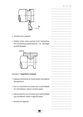...............................................
...............................................
...............................................
...............................................
...............................................
...............................................
...............................................
...............................................
...............................................
...............................................
...............................................
...............................................
...............................................
...............................................
...............................................
...............................................
...............................................
...............................................
...............................................
...............................................
...............................................
...............................................
...............................................
...............................................
...............................................
...............................................
...............................................
...............................................
...............................................
...............................................
...............................................
...............................................
...............................................
...............................................
...............................................
...............................................
...............................................
...............................................
...............................................
...............................................
...............................................
4 0
SENAI-PR
0202 - TORNEARIA - CTMI
w Controle com o gabarito.
w Realize tantas vezes quantas forem necessárias,
corn os mesmos procedimentos do 1. e 2., até chegar
ao perfil desejado.
Exemplo II - Superfícies convexas
w Coloque a ferramenta em frente à parte mais saliente
da superfície A.
w Com os movimentos de avanço (a1) e profundidade
(P1) Simultâneos, realize o primeiro passe.
w Volte ao pontoAe, corn o avanço (a2) e a profundidade
(p2) simultâneos, realize o segundo passe.
w Controle corn gabarito.
 