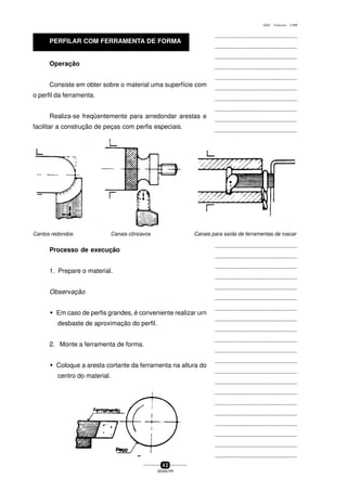 ...............................................
...............................................
...............................................
...............................................
...............................................
...............................................
...............................................
...............................................
...............................................
...............................................
...............................................
...............................................
...............................................
...............................................
...............................................
...............................................
...............................................
...............................................
...............................................
...............................................
...............................................
...............................................
...............................................
...............................................
...............................................
...............................................
...............................................
...............................................
...............................................
...............................................
...............................................
...............................................
...............................................
...............................................
...............................................
...............................................
...............................................
...............................................
...............................................
...............................................
...............................................
4 2
SENAI-PR
0202 - TORNEARIA - CTMI
Operação
Consiste em obter sobre o material uma superfície com
o perfil da ferramenta.
Realiza-se freqüentemente para arredondar arestas e
facilitar a construção de peças com perfis especiais.
Processo de execução
1. Prepare o material.
Observação
w Em caso de perfis grandes, é conveniente realizar urn
desbaste de aproximação do perfil.
2. Monte a ferramenta de forma.
w Coloque a aresta cortante da ferrarnenta na altura do
centro do material.
Cantos redondos Canais cõncavos Canais para saída de ferramentas de roscar
PERFILAR COM FERRAMENTA DE FORMA
 