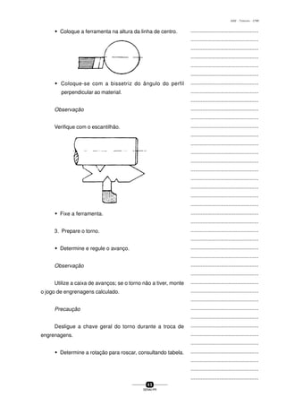 ...............................................
...............................................
...............................................
...............................................
...............................................
...............................................
...............................................
...............................................
...............................................
...............................................
...............................................
...............................................
...............................................
...............................................
...............................................
...............................................
...............................................
...............................................
...............................................
...............................................
...............................................
...............................................
...............................................
...............................................
...............................................
...............................................
...............................................
...............................................
...............................................
...............................................
...............................................
...............................................
...............................................
...............................................
...............................................
...............................................
...............................................
...............................................
...............................................
...............................................
...............................................
4 5
SENAI-PR
0202 - TORNEARIA - CTMI
w Coloque a ferramenta na altura da linha de centro.
w Coloque-se com a bissetriz do ângulo do perfil
perpendicular ao materiaI.
Observação
Verifique com o escantilhão.
w Fixe a ferramenta.
3. Prepare o torno.
w Determine e regule o avanço.
Observação
Utilize a caixa de avanços; se o torno não a tiver, monte
o jogo de engrenagens calculado.
Precaução
Desligue a chave geral do torno durante a troca de
engrenagens.
w Determine a rotação para roscar, consultando tabela.
 