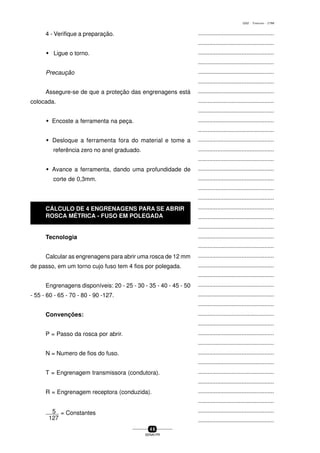 ...............................................
...............................................
...............................................
...............................................
...............................................
...............................................
...............................................
...............................................
...............................................
...............................................
...............................................
...............................................
...............................................
...............................................
...............................................
...............................................
...............................................
...............................................
...............................................
...............................................
...............................................
...............................................
...............................................
...............................................
...............................................
...............................................
...............................................
...............................................
...............................................
...............................................
...............................................
...............................................
...............................................
...............................................
...............................................
...............................................
...............................................
...............................................
...............................................
...............................................
...............................................
4 6
SENAI-PR
0202 - TORNEARIA - CTMI
4 - Verifique a preparação.
w Ligue o torno.
Precaução
Assegure-se de que a proteção das engrenagens está
colocada.
w Encoste a ferramenta na peça.
w Desloque a ferramenta fora do material e tome a
referência zero no anel graduado.
w Avance a ferramenta, dando uma profundidade de
corte de 0,3mm.
Tecnologia
Calcular as engrenagens para abrir uma rosca de 12 mm
de passo, em um torno cujo fuso tem 4 fios por polegada.
Engrenagens disponíveis: 20 - 25 - 30 - 35 - 40 - 45 - 50
- 55 - 60 - 65 - 70 - 80 - 90 -127.
Convenções:
P = Passo da rosca por abrir.
N = Numero de fios do fuso.
T = Engrenagem transmissora (condutora).
R = Engrenagem receptora (conduzida).
5 = Constantes
127
CÁLCULO DE 4 ENGRENAGENS PARA SE ABRIR
ROSCA MÉTRICA - FUSO EM POLEGADA
 