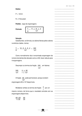 ...............................................
...............................................
...............................................
...............................................
...............................................
...............................................
...............................................
...............................................
...............................................
...............................................
...............................................
...............................................
...............................................
...............................................
...............................................
...............................................
...............................................
...............................................
...............................................
...............................................
...............................................
...............................................
...............................................
...............................................
...............................................
...............................................
...............................................
...............................................
...............................................
...............................................
...............................................
...............................................
...............................................
...............................................
...............................................
...............................................
...............................................
...............................................
...............................................
...............................................
...............................................
4 7
SENAI-PR
0202 - TORNEARIA - CTMI
Dados:
P = 12mm
N = 4 fios p/pol.
Pedido: Jogo de engrenagens
Fórmula: T = P x N x 5
R 127
Solução
Substituindo, na fórmula, os valores literais pelos valores
numéricos dados, temos:
T = 12 X 4 X 4 = 240
R 127 127
Como normalmente não é encontrada engrenagem de
número de dentes tão elevado como a 240, fazer cálculo para
4 engrenagens.
Decompor os termos da fração 240 em fatores:
127
240 4 x 60
127 1 x 127
A fração 60 pode permanecer, porque existem
127
engrenagens 60 e 127 disponíveis.
Multiplicar ambos os termos da fração
4
por um
1
mesmo número, de forma que o resultado coincida com as
engrenagens disponíveis.
40 x 20 80
1 x 20 20
 