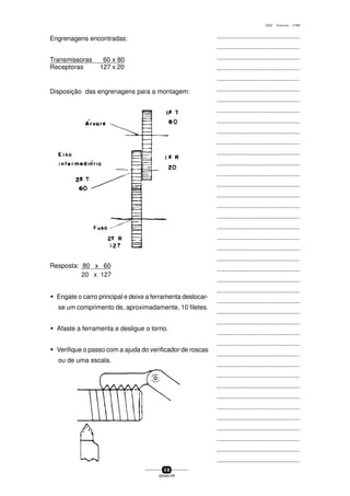 ...............................................
...............................................
...............................................
...............................................
...............................................
...............................................
...............................................
...............................................
...............................................
...............................................
...............................................
...............................................
...............................................
...............................................
...............................................
...............................................
...............................................
...............................................
...............................................
...............................................
...............................................
...............................................
...............................................
...............................................
...............................................
...............................................
...............................................
...............................................
...............................................
...............................................
...............................................
...............................................
...............................................
...............................................
...............................................
...............................................
...............................................
...............................................
...............................................
...............................................
...............................................
4 8
SENAI-PR
0202 - TORNEARIA - CTMI
Engrenagens encontradas:
Transmissoras 60 x 80
Receptoras 127 x 20
Disposição das engrenagens para a montagem:
Resposta: 80 x 60
20 x 127
w Engate o carro principal e deixe a ferramenta deslocar-
se um comprimento de, aproximadamente, 10 filetes.
w Afaste a ferramenta e desligue o torno.
w Verifique o passo com a ajuda do verificador de roscas
ou de uma escala.
 