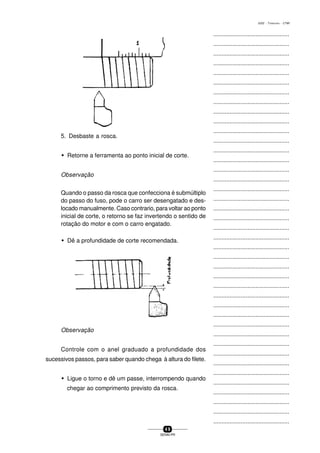 ...............................................
...............................................
...............................................
...............................................
...............................................
...............................................
...............................................
...............................................
...............................................
...............................................
...............................................
...............................................
...............................................
...............................................
...............................................
...............................................
...............................................
...............................................
...............................................
...............................................
...............................................
...............................................
...............................................
...............................................
...............................................
...............................................
...............................................
...............................................
...............................................
...............................................
...............................................
...............................................
...............................................
...............................................
...............................................
...............................................
...............................................
...............................................
...............................................
...............................................
...............................................
4 9
SENAI-PR
0202 - TORNEARIA - CTMI
5. Desbaste a rosca.
w Retorne a ferramenta ao ponto inicial de corte.
Observação
Quando o passo da rosca que confecciona é submúltiplo
do passo do fuso, pode o carro ser desengatado e des-
locado manualmente. Caso contrario, para voltar ao ponto
inicial de corte, o retorno se faz invertendo o sentido de
rotação do motor e com o carro engatado.
w Dê a profundidade de corte recomendada.
Observação
Controle com o anel graduado a profundidade dos
sucessivos passos, para saber quando chega à altura do filete.
w Ligue o torno e dê um passe, interrompendo quando
chegar ao comprimento previsto da rosca.
 
