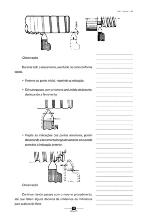 ...............................................
...............................................
...............................................
...............................................
...............................................
...............................................
...............................................
...............................................
...............................................
...............................................
...............................................
...............................................
...............................................
...............................................
...............................................
...............................................
...............................................
...............................................
...............................................
...............................................
...............................................
...............................................
...............................................
...............................................
...............................................
...............................................
...............................................
...............................................
...............................................
...............................................
...............................................
...............................................
...............................................
...............................................
...............................................
...............................................
...............................................
...............................................
...............................................
...............................................
...............................................
5 0
SENAI-PR
0202 - TORNEARIA - CTMI
Observação
Durante todo o roscamento, use fluido de corte conforme
tabela.
w Retorne ao ponto inicial, repetindo a indicação.
w Dê outro passe, com uma nova profundida de de corte,
deslocando a ferramenta.
w Repita as indicações dos pontos anteriores, porém
deslocando a ferramenta longitudinalmente em sentido
contrário à indicação anterior.
Observação
Continue dando passes com o mesmo procedimento,
até que faltem alguns décimos de rniIésimos de miIímetros
para a altura do filete.
 