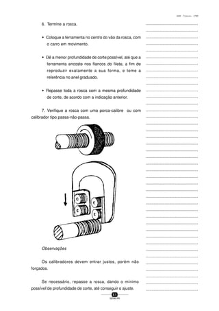 ...............................................
...............................................
...............................................
...............................................
...............................................
...............................................
...............................................
...............................................
...............................................
...............................................
...............................................
...............................................
...............................................
...............................................
...............................................
...............................................
...............................................
...............................................
...............................................
...............................................
...............................................
...............................................
...............................................
...............................................
...............................................
...............................................
...............................................
...............................................
...............................................
...............................................
...............................................
...............................................
...............................................
...............................................
...............................................
...............................................
...............................................
...............................................
...............................................
...............................................
...............................................
5 1
SENAI-PR
0202 - TORNEARIA - CTMI
6. Termine a rosca.
w Coloque a ferramenta no centro do vão da rosca, com
o carro em movimento.
w Dê a menor profundidade de corte possível, até que a
ferramenta encoste nos flancos do filete, a fim de
reproduzir exatamente a sua forma, e tome a
referência no anel graduado.
w Repasse toda a rosca com a mesma profundidade
de corte, de acordo com a indicação anterior.
7. Verifique a rosca com uma porca-calibre ou com
calibrador tipo passa-não-passa.
Observações
Os calibradores devem entrar justos, porém não
forçados.
Se necessário, repasse a rosca, dando o mínimo
possíveI de profundidade de corte, até conseguir o ajuste.
 