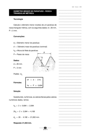 ...............................................
...............................................
...............................................
...............................................
...............................................
...............................................
...............................................
...............................................
...............................................
...............................................
...............................................
...............................................
...............................................
...............................................
...............................................
...............................................
...............................................
...............................................
...............................................
...............................................
...............................................
...............................................
...............................................
...............................................
...............................................
...............................................
...............................................
...............................................
...............................................
...............................................
...............................................
...............................................
...............................................
...............................................
...............................................
...............................................
...............................................
...............................................
...............................................
...............................................
...............................................
5 2
SENAI-PR
0202 - TORNEARIA - CTMI
Tecnologia
Calcular o diârnetro menor (núcleo) de um parafuso de
rosca triangular métrica, com os seguintes dados: d = 26 mm,
P = 3 mm.
Convenções:
d1
= Diâmetro menor do parafuso
d = Diâmetro maior do parafuso (nominal)
hc = Altura do filete do parafuso
P = Passo da rosca
Dados:
d = 26 mm.
P = 3 mm
Pedido: d
1
d1 = d - 2 hc
Fórmulas:
hc = P x 0,694
Solução
Substituindo, na fórmula, os valores literais pelos valores
numéricos dados, temos:
hc = 3 x 0,694 = 2,084
2hc = 2 x 2,084 = 4,168
d
1
= 26 - 4,168 = 21,832 mm.
Resposta: 21,832 mm.
DIÂMETRO MENOR DO PARAFUSO - ROSCA
TRIANGULAR MÉTRICA
 