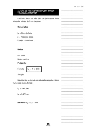 ...............................................
...............................................
...............................................
...............................................
...............................................
...............................................
...............................................
...............................................
...............................................
...............................................
...............................................
...............................................
...............................................
...............................................
...............................................
...............................................
...............................................
...............................................
...............................................
...............................................
...............................................
...............................................
...............................................
...............................................
...............................................
...............................................
...............................................
...............................................
...............................................
...............................................
...............................................
...............................................
...............................................
...............................................
...............................................
...............................................
...............................................
...............................................
...............................................
...............................................
...............................................
5 3
SENAI-PR
0202 - TORNEARIA - CTMI
Calcular a altura do filete para um parafuso de rosca
triangular métrica de 5 mm de passo.
Convenções
hc = Altura do filete.
p = Passo da rosca.
0,694.5 = Constante.
Dados
P = 5 mm
Rosca métrica
Pedido: hc
Fórmula hc = P x 0,694
SoIução
Substituindo, na fórmula, os valores literais pelos valores
numéricos dados, temos:
hc = 5 x 0,694
hc = 3,472 mm
Resposta: hc = 3,472 mm
ALTURA DO FILETE DO PARAFUSO - ROSCA
TRIANGULAR MÉTRICA
 