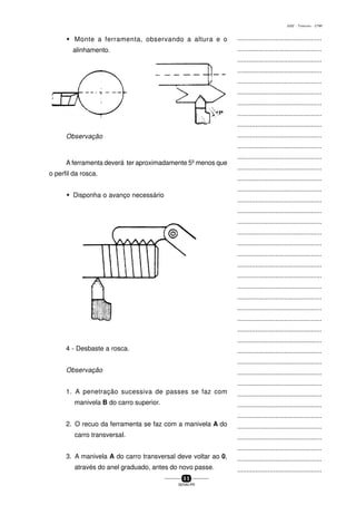 ...............................................
...............................................
...............................................
...............................................
...............................................
...............................................
...............................................
...............................................
...............................................
...............................................
...............................................
...............................................
...............................................
...............................................
...............................................
...............................................
...............................................
...............................................
...............................................
...............................................
...............................................
...............................................
...............................................
...............................................
...............................................
...............................................
...............................................
...............................................
...............................................
...............................................
...............................................
...............................................
...............................................
...............................................
...............................................
...............................................
...............................................
...............................................
...............................................
...............................................
...............................................
5 5
SENAI-PR
0202 - TORNEARIA - CTMI
w Monte a ferramenta, observando a altura e o
alinhamento.
Observação
A ferramenta deverá ter aproximadamente 5º menos que
o perfil da rosca.
w Disponha o avanço necessário
4 - Desbaste a rosca.
Observação
1. A penetração sucessiva de passes se faz com
manivela B do carro superior.
2. O recuo da ferramenta se faz com a manivela A do
carro transversaI.
3. A manivela A do carro transversal deve voltar ao 0,
através do anel graduado, antes do novo passe.
 