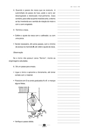 ...............................................
...............................................
...............................................
...............................................
...............................................
...............................................
...............................................
...............................................
...............................................
...............................................
...............................................
...............................................
...............................................
...............................................
...............................................
...............................................
...............................................
...............................................
...............................................
...............................................
...............................................
...............................................
...............................................
...............................................
...............................................
...............................................
...............................................
...............................................
...............................................
...............................................
...............................................
...............................................
...............................................
...............................................
...............................................
...............................................
...............................................
...............................................
...............................................
...............................................
...............................................
5 6
SENAI-PR
0202 - TORNEARIA - CTMI
4. Quando o passo da rosca que se executa é
submúltiplo do passo do fuso, pode o carro ser
desengatado e deslocado manualmente. Caso
contrário, para voltar ao ponto inicial de corte, o retorno
se faz invertendo-se o sentido de rotação do motor e
com o carro engatado.
5 - Termine a rosca.
w Calibre o ajuste da rosca com o calibrador, ou com
uma porca.
w Sendo necessário, dê outros passes, com o mínimo
de avanço na manivela B, até obter o ajuste da rosca.
Observação
Se o torno não possuir caixa “Norton”, monte as
engrenagens calculadas.
6. Dê um passe para ensaio.
w Ligue o torno e aproxime a ferramenta, até tomar
contato com o material.
w Posicione em O os aneis graduados A e B e marque
alguns filetes.
w Verifique o passo obtido.
 