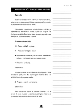 ...............................................
...............................................
...............................................
...............................................
...............................................
...............................................
...............................................
...............................................
...............................................
...............................................
...............................................
...............................................
...............................................
...............................................
...............................................
...............................................
...............................................
...............................................
...............................................
...............................................
...............................................
...............................................
...............................................
...............................................
...............................................
...............................................
...............................................
...............................................
...............................................
...............................................
...............................................
...............................................
...............................................
...............................................
...............................................
...............................................
...............................................
...............................................
...............................................
...............................................
...............................................
5 7
SENAI-PR
0202 - TORNEARIA - CTMI
Operação
É abrir rosca na superfície externa ou interna do material,
através de um sistema de divisões no avanço da ferramenta,
que permite fazer dois ou mais filetes.
São usadas, geralmente, em parafusos e porcas de
comando de movimentos ou de peças que exigern um
fechamento rápido. Exemp los: fusos para prensas, válvu las
hidráulicas, buchas roscadas e outros.
Processo de execução
1
o
. Rosca múItipla externa.
1. Prepare o torno para roscar.
w Disponha as alavancas para o avanço desejado ou
calcule e monte as engrenagens para roscar.
w Determine a rotação.
Observação
No caso de torno de mudança de engrenagens e para
divisão na grade, uma das engrenagens motoras deve ser
divisível pelo número de entradas
2. Prepare e prenda a ferramenta
Observação
Para roscas com ângulo da helice H inferior a 12º, a
aresta de corte deve ser horizontal; para ângulos maiores, o
gume deve ser perpendicular ao flanco do filete.
ABRIR ROSCA MÚLTIPLA (EXTERNA E INTERNA)
 