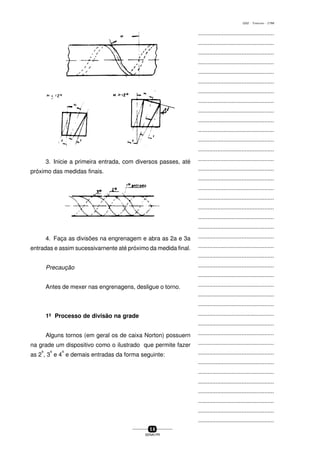 ...............................................
...............................................
...............................................
...............................................
...............................................
...............................................
...............................................
...............................................
...............................................
...............................................
...............................................
...............................................
...............................................
...............................................
...............................................
...............................................
...............................................
...............................................
...............................................
...............................................
...............................................
...............................................
...............................................
...............................................
...............................................
...............................................
...............................................
...............................................
...............................................
...............................................
...............................................
...............................................
...............................................
...............................................
...............................................
...............................................
...............................................
...............................................
...............................................
...............................................
...............................................
5 8
SENAI-PR
0202 - TORNEARIA - CTMI
3. Inicie a primeira entrada, com diversos passes, até
próximo das medidas finais.
4. Faça as divisões na engrenagem e abra as 2a e 3a
entradas e assim sucessivarnente até próximo da medida final.
Precaução
Antes de mexer nas engrenagens, desligue o torno.
1º Processo de divisão na grade
Alguns tornos (em geral os de caixa Norton) possuern
na grade um dispositivo como o ilustrado que permite fazer
as 2
a
, 3
a
e 4
a
e demais entradas da forma seguinte:
 