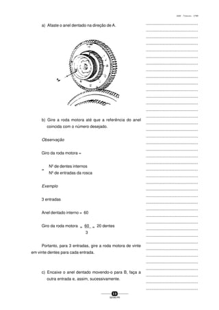 ...............................................
...............................................
...............................................
...............................................
...............................................
...............................................
...............................................
...............................................
...............................................
...............................................
...............................................
...............................................
...............................................
...............................................
...............................................
...............................................
...............................................
...............................................
...............................................
...............................................
...............................................
...............................................
...............................................
...............................................
...............................................
...............................................
...............................................
...............................................
...............................................
...............................................
...............................................
...............................................
...............................................
...............................................
...............................................
...............................................
...............................................
...............................................
...............................................
...............................................
...............................................
5 9
SENAI-PR
0202 - TORNEARIA - CTMI
a) Afaste o anel dentado na direção de A.
b) Gire a roda motora até que a referência do anel
coincida com o número desejado.
Observação
Giro da roda motora =
=
Nº de dentes internos
Nº de entradas da rosca
Exemplo
3 entradas
Anel dentado interno = 60
Giro da roda motora = 60 = 20 dentes
3
Portanto, para 3 entradas, gire a roda motora de vinte
em vinte dentes para cada entrada.
c) Encaixe o anel dentado movendo-o para B, faça a
outra entrada e, assim, sucessivamente.
 
