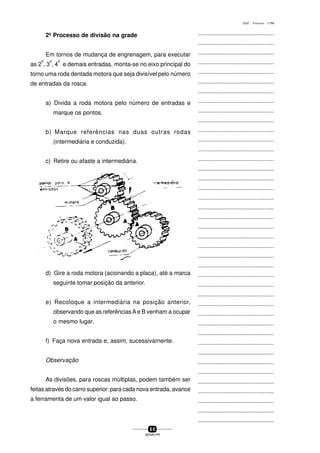 ...............................................
...............................................
...............................................
...............................................
...............................................
...............................................
...............................................
...............................................
...............................................
...............................................
...............................................
...............................................
...............................................
...............................................
...............................................
...............................................
...............................................
...............................................
...............................................
...............................................
...............................................
...............................................
...............................................
...............................................
...............................................
...............................................
...............................................
...............................................
...............................................
...............................................
...............................................
...............................................
...............................................
...............................................
...............................................
...............................................
...............................................
...............................................
...............................................
...............................................
...............................................
6 0
SENAI-PR
0202 - TORNEARIA - CTMI
2º Processo de divisão na grade
Em tornos de mudança de engrenagem, para executar
as 2
a
, 3
a
, 4
a
e demais entradas, monta-se no eixo principal do
torno uma roda dentada motora que seja divisível pelo número
de entradas da rosca.
a) Divida a roda motora pelo número de entradas e
marque os pontos.
b) Marque referências nas duas outras rodas
(intermediária e conduzida).
c) Retire ou afaste a intermediária.
d) Gire a roda motora (acionando a placa), até a marca
seguinte tomar posição da anterior.
e) Recoloque a intermediária na posição anterior,
observando que as referênciasAe B venham a ocupar
o mesmo lugar.
f) Faça nova entrada e, assim, sucessivarnente.
Observação
As divisões, para roscas múItiplas, podem também ser
feitas através do carro superior: para cada nova entrada, avance
a ferramenta de um valor igual ao passo.
 