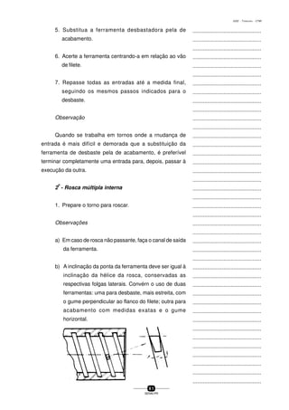 ...............................................
...............................................
...............................................
...............................................
...............................................
...............................................
...............................................
...............................................
...............................................
...............................................
...............................................
...............................................
...............................................
...............................................
...............................................
...............................................
...............................................
...............................................
...............................................
...............................................
...............................................
...............................................
...............................................
...............................................
...............................................
...............................................
...............................................
...............................................
...............................................
...............................................
...............................................
...............................................
...............................................
...............................................
...............................................
...............................................
...............................................
...............................................
...............................................
...............................................
...............................................
6 1
SENAI-PR
0202 - TORNEARIA - CTMI
5. Substitua a ferramenta desbastadora pela de
acabamento.
6. Acerte a ferramenta centrando-a em relação ao vão
de filete.
7. Repasse todas as entradas até a medida final,
seguindo os mesmos passos indicados para o
desbaste.
Observação
Quando se trabalha em tornos onde a rnudança de
entrada é mais difícil e demorada que a substituição da
ferramenta de desbaste pela de acabamento, é preferível
terminar completamente uma entrada para, depois, passar à
execução da outra.
2
o
- Rosca múltipla interna
1. Prepare o torno para roscar.
Observações
a) Em caso de rosca não passante, faça o canal de saída
da ferramenta.
b) A inclinação da ponta da ferramenta deve ser igual à
inclinação da hélice da rosca, conservadas as
respectivas folgas laterais. Convérn o uso de duas
ferramentas: uma para desbaste, mais estreita, com
o gume perpendicular ao flanco do filete; outra para
acabamento com medidas exatas e o gume
horizontal.
 