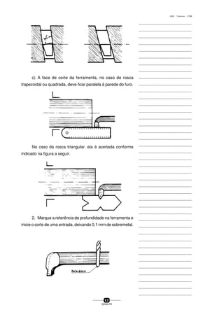...............................................
...............................................
...............................................
...............................................
...............................................
...............................................
...............................................
...............................................
...............................................
...............................................
...............................................
...............................................
...............................................
...............................................
...............................................
...............................................
...............................................
...............................................
...............................................
...............................................
...............................................
...............................................
...............................................
...............................................
...............................................
...............................................
...............................................
...............................................
...............................................
...............................................
...............................................
...............................................
...............................................
...............................................
...............................................
...............................................
...............................................
...............................................
...............................................
...............................................
...............................................
6 2
SENAI-PR
0202 - TORNEARIA - CTMI
c) A face de corte da ferramenta, no caso de rosca
trapezoidal ou quadrada, deve ficar paralela à parede do furo.
No caso da rosca triangular. ela é acertada conforme
indicado na figura a seguir.
2. Marque a referência de profundidade na ferramenta e
inicie o corte de uma entrada, deixando 0,1 rnrn de sobremetal.
 