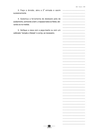 ...............................................
...............................................
...............................................
...............................................
...............................................
...............................................
...............................................
...............................................
...............................................
...............................................
...............................................
...............................................
...............................................
...............................................
...............................................
...............................................
...............................................
...............................................
...............................................
...............................................
...............................................
...............................................
...............................................
...............................................
...............................................
...............................................
...............................................
...............................................
...............................................
...............................................
...............................................
...............................................
...............................................
...............................................
...............................................
...............................................
...............................................
...............................................
...............................................
...............................................
...............................................
6 3
SENAI-PR
0202 - TORNEARIA - CTMI
3. Faça a divisão, abra a 2
a
entrada e assim
sucessivarnente.
4. Substitua a ferramenta de desbaste pela de
acabamento, centrando-a bem, e repasse todos os filetes, dei-
xando-os na rnedida.
5. Verifique a rosca com a peça-macho ou corn urn
calibrador “tampão o filetado” e corrija, se necessário.
 