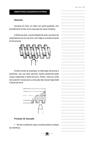 ...............................................
...............................................
...............................................
...............................................
...............................................
...............................................
...............................................
...............................................
...............................................
...............................................
...............................................
...............................................
...............................................
...............................................
...............................................
...............................................
...............................................
...............................................
...............................................
...............................................
...............................................
...............................................
...............................................
...............................................
...............................................
...............................................
...............................................
...............................................
...............................................
...............................................
...............................................
...............................................
...............................................
...............................................
...............................................
...............................................
...............................................
...............................................
...............................................
...............................................
...............................................
6 4
SENAI-PR
0202 - TORNEARIA - CTMI
e dente-de-serra.
Processo de execução
1. Torneie no diâmetro, faça o canal de saída e o rebaixo
de referência.
Operação
Consiste em fazer um filete com perfil quadrado, com
procedimento similar ao da execução de rosca triangular.
A diferença está na profundidade de corte, que deve ser
perpendicular ao eixo do torno, sem folga e na aresta cortante
da ferramenta.
Ernbora ainda se empregue na fabricação de porcas e
parafusos, seu uso está reduzido, sendo substituída pelas
roscas trapezoidal e dente-de-serra. Porém, utiliza-se antes
de se abrirem canais para a execução das roscas trapezoidal
ABRIR ROSCA QUADRADA EXTERNA
 