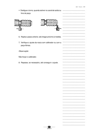 ...............................................
...............................................
...............................................
...............................................
...............................................
...............................................
...............................................
...............................................
...............................................
...............................................
...............................................
...............................................
...............................................
...............................................
...............................................
...............................................
...............................................
...............................................
...............................................
...............................................
...............................................
...............................................
...............................................
...............................................
...............................................
...............................................
...............................................
...............................................
...............................................
...............................................
...............................................
...............................................
...............................................
...............................................
...............................................
...............................................
...............................................
...............................................
...............................................
...............................................
...............................................
6 7
SENAI-PR
0202 - TORNEARIA - CTMI
w Desligue o torno, quando estiver no canal de saída ou
fora da peça.
6. Repita o passo anterior, até chegar próximo à medida.
7. Verifique o ajuste da rosca com calibrador ou com a
peça-fêmea.
Observação
Não forçar o calibrador.
8. Repasse, se necessário, até conseguir o ajuste.
 