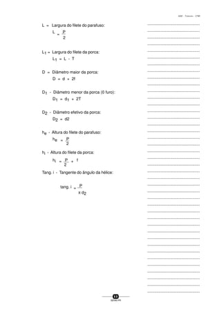 ...............................................
...............................................
...............................................
...............................................
...............................................
...............................................
...............................................
...............................................
...............................................
...............................................
...............................................
...............................................
...............................................
...............................................
...............................................
...............................................
...............................................
...............................................
...............................................
...............................................
...............................................
...............................................
...............................................
...............................................
...............................................
...............................................
...............................................
...............................................
...............................................
...............................................
...............................................
...............................................
...............................................
...............................................
...............................................
...............................................
...............................................
...............................................
...............................................
...............................................
...............................................
6 9
SENAI-PR
0202 - TORNEARIA - CTMI
L = Largura do filete do parafuso:
L
=
P
2
L1 = Largura do filete da porca:
L1 = L - T
D = Diâmetro maior da porca:
D = d + 2f
D1 - Diâmetro menor da porca (0 furo):
D1 = d1 + 2T
D2 - Diâmetro efetivo da porca:
D2 = d2
he - Altura do filete do parafuso:
he = P
2
hi - Altura do filete da porca:
hi = P + f
2
Tang. i - Tangente do ângulo da hélice:
tang. i =
P
π d2
 