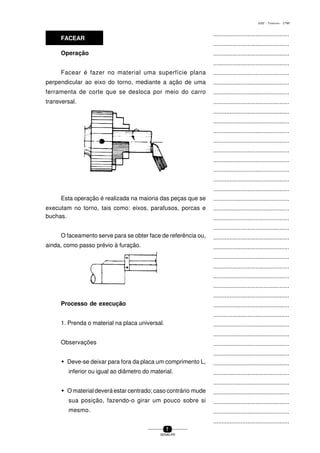 ...............................................
...............................................
...............................................
...............................................
...............................................
...............................................
...............................................
...............................................
...............................................
...............................................
...............................................
...............................................
...............................................
...............................................
...............................................
...............................................
...............................................
...............................................
...............................................
...............................................
...............................................
...............................................
...............................................
...............................................
...............................................
...............................................
...............................................
...............................................
...............................................
...............................................
...............................................
...............................................
...............................................
...............................................
...............................................
...............................................
...............................................
...............................................
...............................................
...............................................
...............................................
7
SENAI-PR
0202 - TORNEARIA - CTMI
Operação
Facear é fazer no material uma superfície plana
perpendicular ao eixo do torno, mediante a ação de uma
ferramenta de corte que se desloca por meio do carro
transversal.
Esta operação é realizada na maioria das peças que se
executam no torno, tais como: eixos, parafusos, porcas e
FACEAR
buchas.
O faceamento serve para se obter face de referência ou,
ainda, como passo prévio à furação.
Processo de execução
1. Prenda o material na placa universal.
Observações
w Deve-se deixar para fora da placa um comprimento L,
inferior ou igual ao diâmetro do material.
w O material deverá estar centrado; caso contrário mude
sua posição, fazendo-o girar um pouco sobre si
mesmo.
 