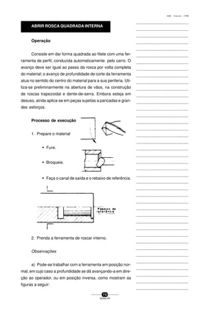 ...............................................
...............................................
...............................................
...............................................
...............................................
...............................................
...............................................
...............................................
...............................................
...............................................
...............................................
...............................................
...............................................
...............................................
...............................................
...............................................
...............................................
...............................................
...............................................
...............................................
...............................................
...............................................
...............................................
...............................................
...............................................
...............................................
...............................................
...............................................
...............................................
...............................................
...............................................
...............................................
...............................................
...............................................
...............................................
...............................................
...............................................
...............................................
...............................................
...............................................
...............................................
7 0
SENAI-PR
0202 - TORNEARIA - CTMI
Operação
Consiste em dar forma quadrada ao filete com uma fer-
ramenta de perfil, conduzida automaticamente pelo carro. O
avanço deve ser igual ao passo da rosca por volta completa
do material; o avanço de profundidade de corte da ferramenta
atua no sentido do centro do material para a sua periferia. Uti-
liza-se preliminarmente na abertura de vãos, na construção
de roscas trapezoidal e dente-de-serra. Embora esteja em
desuso, ainda aplica-se em peças sujeitas a pancadas e gran-
des esforços.
Processo de execução
1. Prepare o material
w Fure.
w Broqueie.
w Faça o canal de saída e o rebaixo de referência.
2. Prenda a ferramenta de roscar interno.
Observações
a) Pode-se trabalhar com a ferramenta em posição nor-
mal, em cujo caso a profundidade se dá avançando-a em dire-
ção ao operador, ou em posição inversa, como mostram as
figuras a seguir:
ABRIR ROSCA QUADRADA INTERNA
 