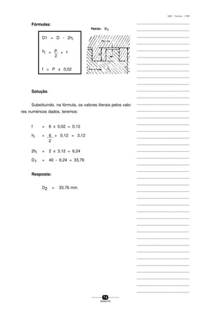 ...............................................
...............................................
...............................................
...............................................
...............................................
...............................................
...............................................
...............................................
...............................................
...............................................
...............................................
...............................................
...............................................
...............................................
...............................................
...............................................
...............................................
...............................................
...............................................
...............................................
...............................................
...............................................
...............................................
...............................................
...............................................
...............................................
...............................................
...............................................
...............................................
...............................................
...............................................
...............................................
...............................................
...............................................
...............................................
...............................................
...............................................
...............................................
...............................................
...............................................
...............................................
7 4
SENAI-PR
0202 - TORNEARIA - CTMI
Fórmulas:
D1 = D - 2hi
hi = P + f
2
f = P x 0,02
Solução
Substituindo, na fórmula, os valores literais pelos valo-
res numéricos dados, teremos:
f = 6 x 0,02 = 0,12
hi = 6 + 0,12 = 3,12
2
2hi = 2 x 3,12 = 6,24
D1 = 40 - 6,24 = 33,76
Resposta:
D2 = 33,76 mm.
 