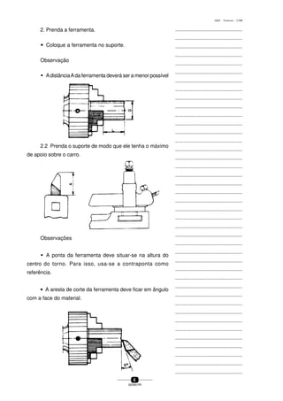 ...............................................
...............................................
...............................................
...............................................
...............................................
...............................................
...............................................
...............................................
...............................................
...............................................
...............................................
...............................................
...............................................
...............................................
...............................................
...............................................
...............................................
...............................................
...............................................
...............................................
...............................................
...............................................
...............................................
...............................................
...............................................
...............................................
...............................................
...............................................
...............................................
...............................................
...............................................
...............................................
...............................................
...............................................
...............................................
...............................................
...............................................
...............................................
...............................................
...............................................
...............................................
8
SENAI-PR
0202 - TORNEARIA - CTMI
2. Prenda a ferramenta.
wwwww Coloque a ferramenta no suporte.
Observação
w AdistânciaAda ferramenta deverá ser a menor possível
Observações
w A ponta da ferramenta deve situar-se na altura do
centro do torno. Para isso, usa-se a contraponta como
referência.
• A aresta de corte da ferramenta deve ficar em ângulo
com a face do material.
2.2 Prenda o suporte de modo que ele tenha o máximo
de apoio sobre o carro.
 