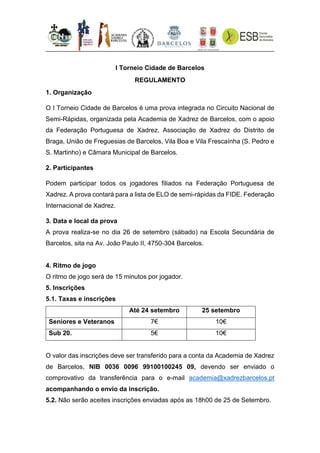 I Torneio Cidade de Barcelos
REGULAMENTO
1. Organização
O I Torneio Cidade de Barcelos é uma prova integrada no Circuito Nacional de
Semi-Rápidas, organizada pela Academia de Xadrez de Barcelos, com o apoio
da Federação Portuguesa de Xadrez, Associação de Xadrez do Distrito de
Braga, União de Freguesias de Barcelos, Vila Boa e Vila Frescaínha (S. Pedro e
S. Martinho) e Câmara Municipal de Barcelos.
2. Participantes
Podem participar todos os jogadores filiados na Federação Portuguesa de
Xadrez. A prova contará para a lista de ELO de semi-rápidas da FIDE, Federação
Internacional de Xadrez.
3. Data e local da prova
A prova realiza-se no dia 26 de setembro (sábado) na Escola Secundária de
Barcelos, sita na Av. João Paulo II, 4750-304 Barcelos.
4. Ritmo de jogo
O ritmo de jogo será de 15 minutos por jogador.
5. Inscrições
5.1. Taxas e inscrições
Até 24 setembro 25 setembro
Seniores e Veteranos 7€ 10€
Sub 20. 5€ 10€
O valor das inscrições deve ser transferido para a conta da Academia de Xadrez
de Barcelos, NIB 0036 0096 99100100245 09, devendo ser enviado o
comprovativo da transferência para o e-mail academia@xadrezbarcelos.pt
acompanhando o envio da inscrição.
5.2. Não serão aceites inscrições enviadas após as 18h00 de 25 de Setembro.
 