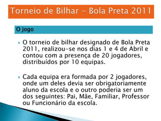 Torneio de Bilhar - Bola Preta 2011O jogoO torneio de bilhar designado de Bola Preta 2011, realizou-se nos dias 1 e 4 de Abril e contou com a presença de 20 jogadores, distribuídos por 10 equipas.Cada equipa era formada por 2 jogadores, onde um deles devia ser obrigatoriamente aluno da escola e o outro poderia ser um dos seguintes: Pai, Mãe, Familiar, Professor ou Funcionário da escola.
