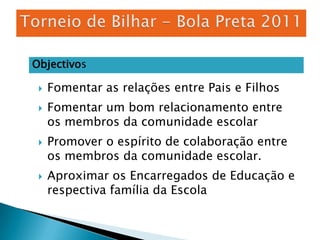 Torneio de Bilhar - Bola Preta 2011ObjectivosFomentar as relações entre Pais e FilhosFomentar um bom relacionamento entre os membros da comunidade escolar Promover o espírito de colaboração entre os membros da comunidade escolar.Aproximar os Encarregados de Educação e respectiva família da Escola