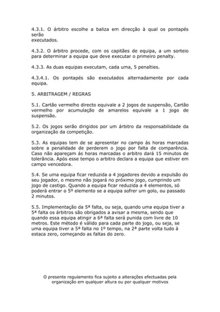 4.3.1. O árbitro escolhe a baliza em direcção à qual os pontapés
serão
executados.

4.3.2. O árbitro procede, com os capitães de equipa, a um sorteio
para determinar a equipa que deve executar o primeiro penalty.

4.3.3. As duas equipas executam, cada uma, 5 penalties.

4.3.4.1. Os pontapés são executados alternadamente por cada
equipa.

5. ARBITRAGEM / REGRAS

5.1. Cartão vermelho directo equivale a 2 jogos de suspensão, Cartão
vermelho por acumulação de amarelos equivale a 1 jogo de
suspensão.

5.2. Os jogos serão dirigidos por um árbitro da responsabilidade da
organização da competição.

5.3. As equipas tem de se apresentar no campo ás horas marcadas
sobre a penalidade de perderem o jogo por falta de comparência.
Caso não apareçam ás horas marcadas o arbitro dará 15 minutos de
tolerância. Após esse tempo o arbitro declara a equipa que estiver em
campo vencedora.

5.4. Se uma equipa ficar reduzida a 4 jogadores devido a expulsão do
seu jogador, o mesmo não jogará no próximo jogo, cumprindo um
jogo de castigo. Quando a equipa ficar reduzida a 4 elementos, só
poderá entrar o 5º elemento se a equipa sofrer um golo, ou passado
2 minutos.

5.5. Implementação da 5ª falta, ou seja, quando uma equipa tiver a
5ª falta os árbitros são obrigados a avisar a mesma, sendo que
quando essa equipa atingir a 6ª falta será punida com livre de 10
metros. Este método é válido para cada parte do jogo, ou seja, se
uma equipa tiver a 5ª falta no 1º tempo, na 2ª parte volta tudo à
estaca zero, começando as faltas do zero.




     O presente regulamento fica sujeito a alterações efectuadas pela
         organização em qualquer altura ou por qualquer motivos
 