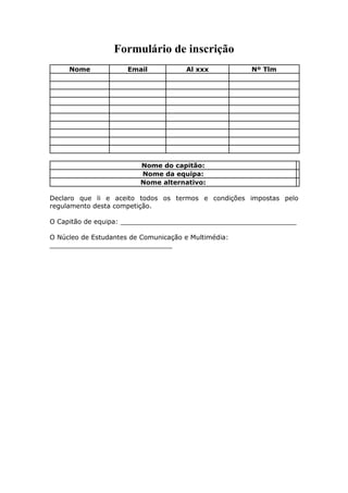 Formulário de inscrição
     Nome             Email           Al xxx          Nº Tlm




                         Nome do capitão:
                         Nome da equipa:
                         Nome alternativo:

Declaro que li e aceito todos os termos e condições impostas pelo
regulamento desta competição.

O Capitão de equipa: ___________________________________________

O Núcleo de Estudantes de Comunicação e Multimédia:
______________________________
 
