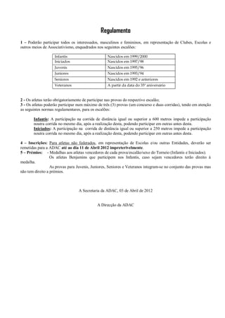 Regulamento
1 – Poderão participar todos os interessados, masculinos e femininos, em representação de Clubes, Escolas e
outros meios de Associativismo, enquadrados nos seguintes escalões:

                   Infantis                       Nascidos em 1999/2000
                   Iniciados                      Nascidos em 1997/98
                   Juvenis                        Nascidos em 1995/96
                   Juniores                       Nascidos em 1993/94
                   Seniores                       Nascidos em 1992 e anteriores
                   Veteranos                      A partir da data do 35º aniversário


2 - Os atletas terão obrigatoriamente de participar nas provas do respectivo escalão;
3 - Os atletas poderão participar num máximo de três (3) provas (um concurso e duas corridas), tendo em atenção
as seguintes normas regulamentares, para os escalões:

       Infantis: A participação na corrida de distância igual ou superior a 600 metros impede a participação
       noutra corrida no mesmo dia, após a realização desta, podendo participar em outras antes desta.
       Iniciados: A participação na corrida de distância igual ou superior a 250 metros impede a participação
       noutra corrida no mesmo dia, após a realização desta, podendo participar em outras antes desta.

4 – Inscrições: Para atletas não federados, em representação de Escolas e/ou outras Entidades, deverão ser
remetidas para a ADAC até ao dia 11 de Abril 2012 impreterivelmente.
5 – Prémios: - Medalhas aos atletas vencedores de cada prova/escalão/sexo do Torneio (Infantis e Iniciados).
                  Os atletas Benjamins que participem nos Infantis, caso sejam vencedores terão direito à
medalha.
                  As provas para Juvenis, Juniores, Seniores e Veteranos integram-se no conjunto das provas mas
não tem direito a prémios.



                                  A Secretaria da ADAC, 03 de Abril de 2012


                                            A Direcção da ADAC
 