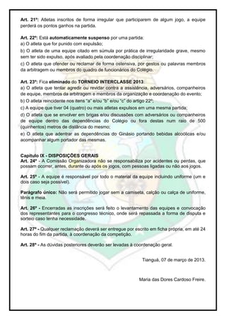 Art. 21º: Atletas inscritos de forma irregular que participarem de algum jogo, a equipe
perderá os pontos ganhos na partida.

Art. 22º: Está automaticamente suspenso por uma partida:
a) O atleta que for punido com expulsão;
b) O atleta de uma equipe citado em súmula por prática de irregularidade grave, mesmo
sem ter sido expulso, após avaliado pela coordenação disciplinar;
c) O atleta que ofender ou reclamar de forma ostensiva, por gestos ou palavras membros
da arbitragem ou membros do quadro de funcionários do Colégio.

Art. 23º: Fica eliminado do TORNEIO INTERCLASSE 2013:
a) O atleta que tentar agredir ou revidar contra a assistência, adversários, companheiros
de equipe, membros da arbitragem e membros da organização e coordenação do evento;
b) O atleta reincidente nos itens “a” e/ou “b” e/ou “c” do artigo 22º;
c) A equipe que tiver 04 (quatro) ou mais atletas expulsos em uma mesma partida;
d) O atleta que se envolver em brigas e/ou discussões com adversários ou companheiros
de equipe dentro das dependências do Colégio ou fora destas num raio de 500
(quinhentos) metros de distância do mesmo;
e) O atleta que adentrar as dependências do Ginásio portando bebidas alcoólicas e/ou
acompanhar algum portador das mesmas.


Capítulo IX - DISPOSIÇÕES GERAIS
Art. 24º - A Comissão Organizadora não se responsabiliza por acidentes ou perdas, que
possam ocorrer, antes, durante ou após os jogos, com pessoas ligadas ou não aos jogos.

Art. 25º - A equipe é responsável por todo o material da equipe incluindo uniforme (um e
dois caso seja possível).

Parágrafo único: Não será permitido jogar sem a camiseta, calção ou calça de uniforme,
tênis e meia.

Art. 26º - Encerradas as inscrições será feito o levantamento das equipes e convocação
dos representantes para o congresso técnico, onde será repassada a forma de disputa e
sorteio caso tenha necessidade.

Art. 27º - Qualquer reclamação deverá ser entregue por escrito em ficha própria, em até 24
horas do fim da partida, à coordenação da competição.

Art. 28º - As dúvidas posteriores deverão ser levadas à coordenação geral.


                                                               Tianguá, 07 de março de 2013.



                                                              Maria das Dores Cardoso Freire.
 