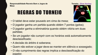 REGRAS DO TORNEIO
• O tablet deve estar pousado em cima da mesa;
• O jogador ganha um partida quando obtém 7 pontos (golos);
• O jogador ganha a eliminatória quando obtém vitória em duas
partidas;
• Se um jogador não cumprir com os horários está automaticamente
desclassificado;
• A decisão do árbitro é soberana;
• Quem não estiver a jogar deve-se manter em silêncio e sossegado;
• O não cumprimento das regras implica a desclassificação do
jogador.
Responsabilidade Recreio Bom e Jogos de
Mesa
Torneio: Glow Hochey
 