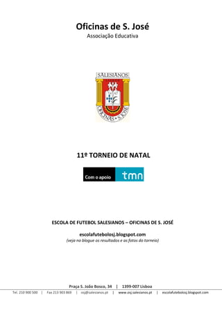 Oficinas de S. José
                                             Associação Educativa




                                       11º TORNEIO DE NATAL




                       ESCOLA DE FUTEBOL SALESIANOS – OFICINAS DE S. JOSÉ

                                         escolafutebolosj.blogspot.com
                                (veja no blogue os resultados e as fotos do torneio)




                                  Praça S. João Bosco, 34 | 1399-007 Lisboa
Tel. 210 900 500 |   Fax 213 903 869   | osj@salesianos.pt   |   www.osj.salesianos.pt   |   escolafutebolosj.blogspot.com
 