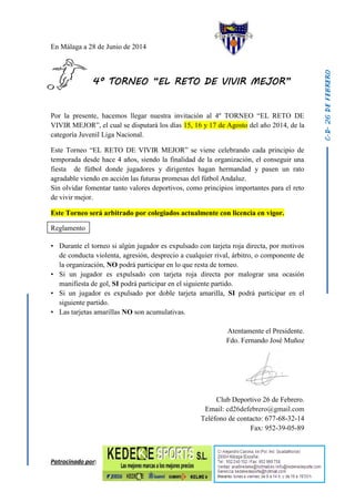 En Málaga a 28 de Junio de 2014
4º TORNEO “EL RETO DE VIVIR MEJOR”
Por la presente, hacemos llegar nuestra invitación al 4º TORNEO “EL RETO DE
VIVIR MEJOR”, el cual se disputará los días 15, 16 y 17 de Agosto del año 2014, de la
categoría Juvenil Liga Nacional.
Este Torneo “EL RETO DE VIVIR MEJOR” se viene celebrando cada principio de
temporada desde hace 4 años, siendo la finalidad de la organización, el conseguir una
fiesta de fútbol donde jugadores y dirigentes hagan hermandad y pasen un rato
agradable viendo en acción las futuras promesas del fútbol Andaluz.
Sin olvidar fomentar tanto valores deportivos, como principios importantes para el reto
de vivir mejor.
Este Torneo será arbitrado por colegiados actualmente con licencia en vigor.
Reglamento
• Durante el torneo si algún jugador es expulsado con tarjeta roja directa, por motivos
de conducta violenta, agresión, desprecio a cualquier rival, árbitro, o componente de
la organización, NO podrá participar en lo que resta de torneo.
• Si un jugador es expulsado con tarjeta roja directa por malograr una ocasión
manifiesta de gol, SI podrá participar en el siguiente partido.
• Si un jugador es expulsado por doble tarjeta amarilla, SI podrá participar en el
siguiente partido.
• Las tarjetas amarillas NO son acumulativas.
Atentamente el Presidente.
Fdo. Fernando José Muñoz
Club Deportivo 26 de Febrero.
Email: cd26defebrero@gmail.com
Teléfono de contacto: 677-68-32-14
Fax: 952-39-05-89
Patrocinado por:
 