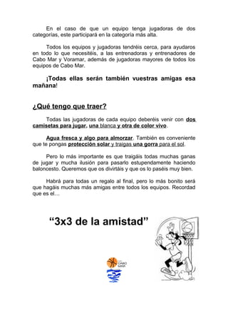 En el caso de que un equipo tenga jugadoras de dos
categorías, este participará en la categoría más alta.
Todos los equipos y jugadoras tendréis cerca, para ayudaros
en todo lo que necesitéis, a las entrenadoras y entrenadores de
Cabo Mar y Voramar, además de jugadoras mayores de todos los
equipos de Cabo Mar.
¡Todas ellas serán también vuestras amigas esa
mañana!
¿Qué tengo que traer?
Todas las jugadoras de cada equipo deberéis venir con dos
camisetas para jugar, una blanca y otra de color vivo.
Agua fresca y algo para almorzar. También es conveniente
que te pongas protección solar y traigas una gorra para el sol.
Pero lo más importante es que traigáis todas muchas ganas
de jugar y mucha ilusión para pasarlo estupendamente haciendo
baloncesto. Queremos que os divirtáis y que os lo paséis muy bien.
Habrá para todas un regalo al final, pero lo más bonito será
que hagáis muchas más amigas entre todos los equipos. Recordad
que es el…
“3x3 de la amistad”
 